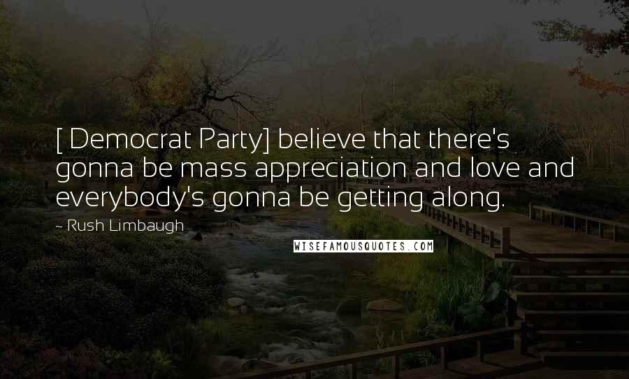 Rush Limbaugh Quotes: [ Democrat Party] believe that there's gonna be mass appreciation and love and everybody's gonna be getting along.