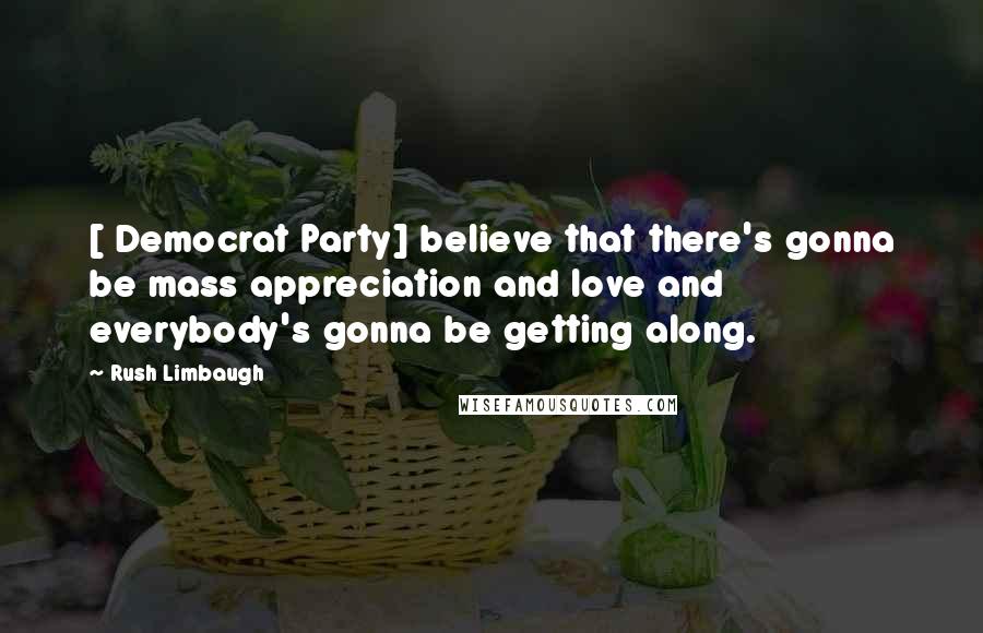 Rush Limbaugh Quotes: [ Democrat Party] believe that there's gonna be mass appreciation and love and everybody's gonna be getting along.