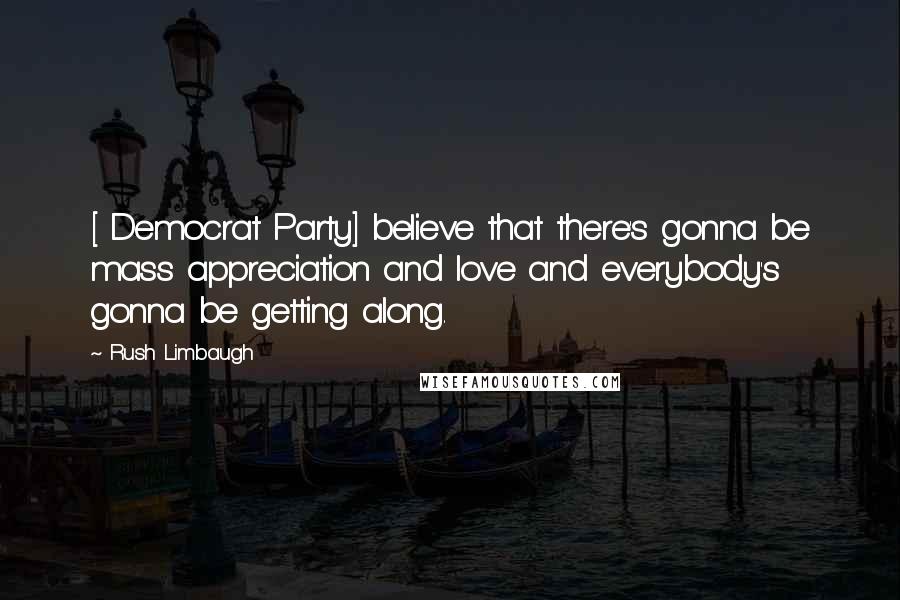 Rush Limbaugh Quotes: [ Democrat Party] believe that there's gonna be mass appreciation and love and everybody's gonna be getting along.