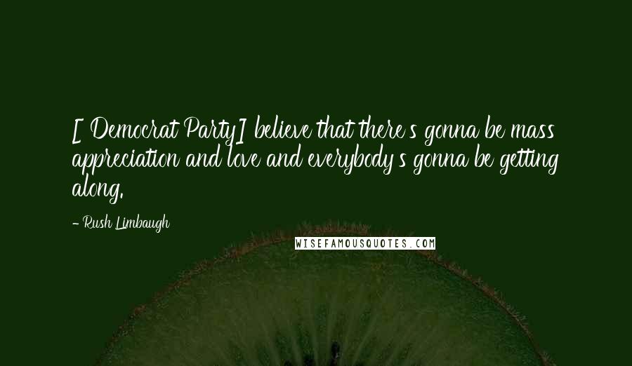 Rush Limbaugh Quotes: [ Democrat Party] believe that there's gonna be mass appreciation and love and everybody's gonna be getting along.