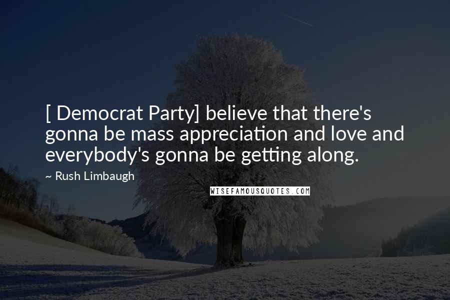 Rush Limbaugh Quotes: [ Democrat Party] believe that there's gonna be mass appreciation and love and everybody's gonna be getting along.