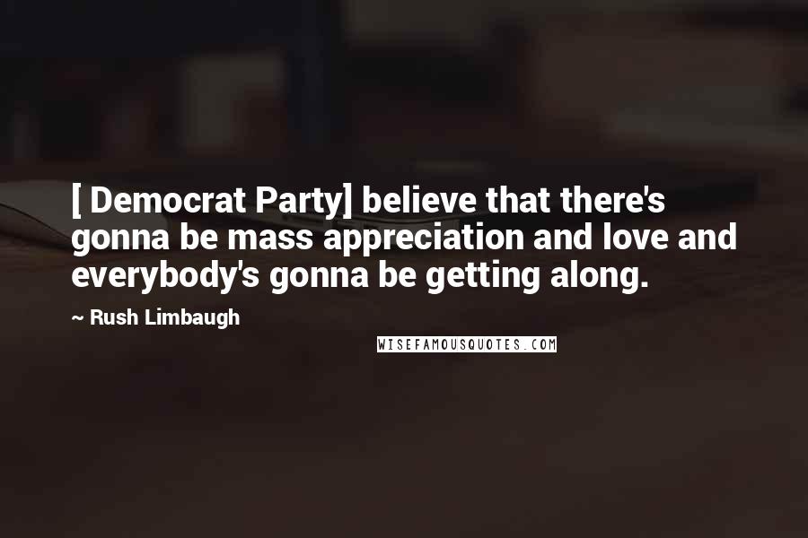 Rush Limbaugh Quotes: [ Democrat Party] believe that there's gonna be mass appreciation and love and everybody's gonna be getting along.