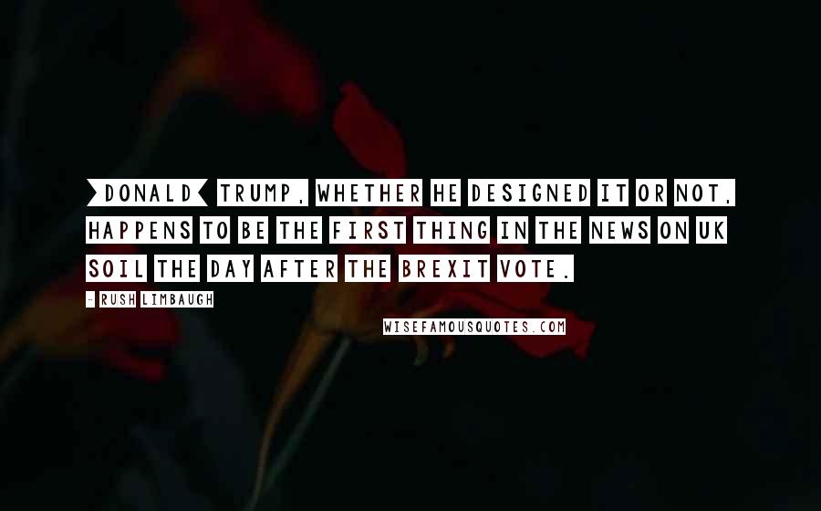 Rush Limbaugh Quotes: [Donald] Trump, whether he designed it or not, happens to be the first thing in the news on UK soil the day after the Brexit vote.