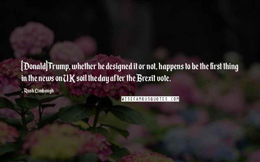 Rush Limbaugh Quotes: [Donald] Trump, whether he designed it or not, happens to be the first thing in the news on UK soil the day after the Brexit vote.