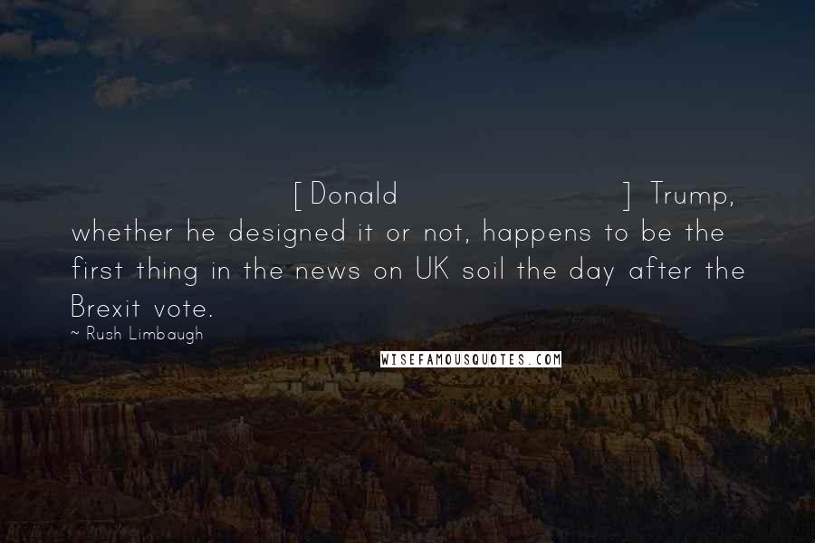 Rush Limbaugh Quotes: [Donald] Trump, whether he designed it or not, happens to be the first thing in the news on UK soil the day after the Brexit vote.