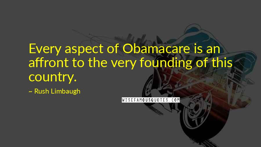 Rush Limbaugh Quotes: Every aspect of Obamacare is an affront to the very founding of this country.
