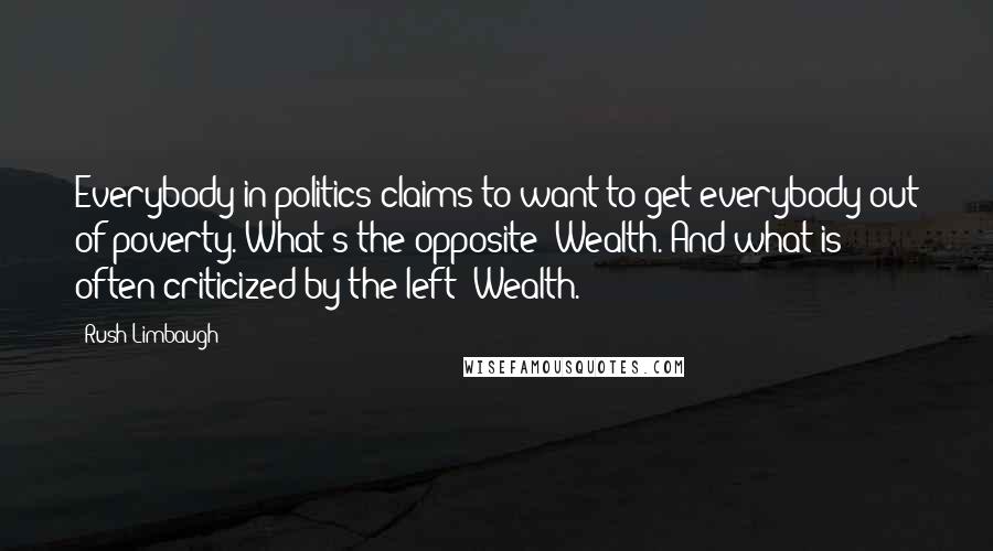 Rush Limbaugh Quotes: Everybody in politics claims to want to get everybody out of poverty. What's the opposite? Wealth. And what is often criticized by the left? Wealth.