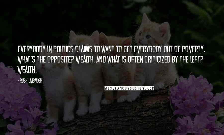 Rush Limbaugh Quotes: Everybody in politics claims to want to get everybody out of poverty. What's the opposite? Wealth. And what is often criticized by the left? Wealth.