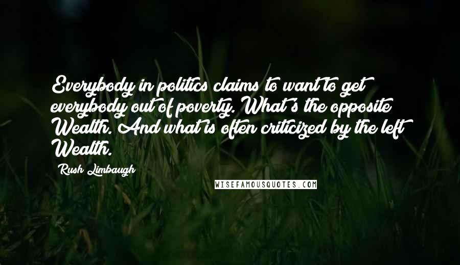 Rush Limbaugh Quotes: Everybody in politics claims to want to get everybody out of poverty. What's the opposite? Wealth. And what is often criticized by the left? Wealth.