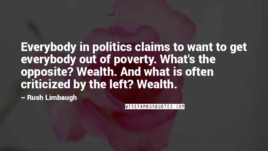 Rush Limbaugh Quotes: Everybody in politics claims to want to get everybody out of poverty. What's the opposite? Wealth. And what is often criticized by the left? Wealth.