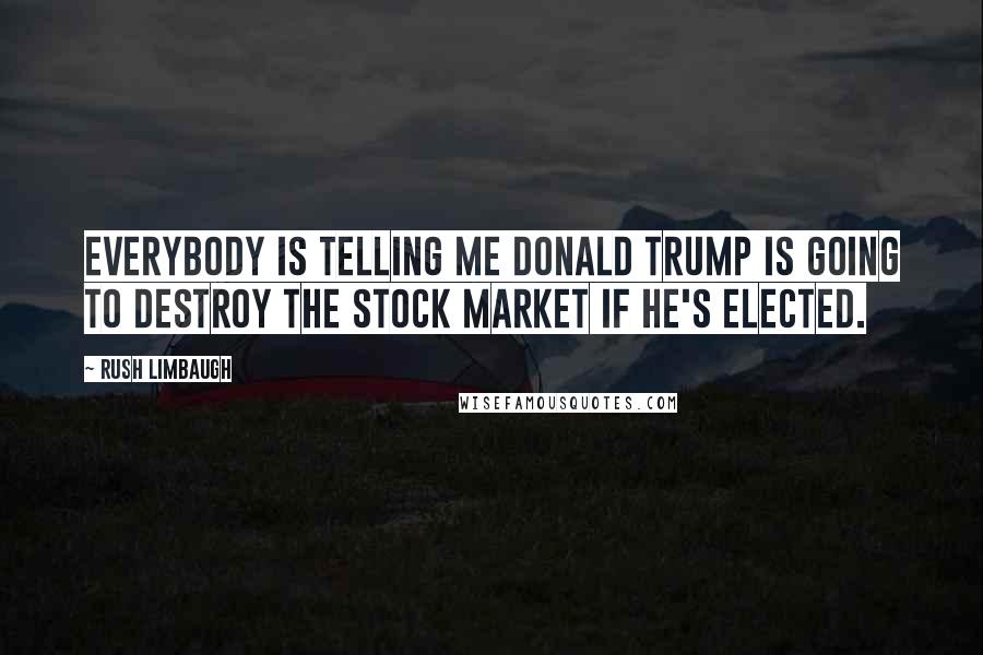 Rush Limbaugh Quotes: Everybody is telling me Donald Trump is going to destroy the stock market if he's elected.