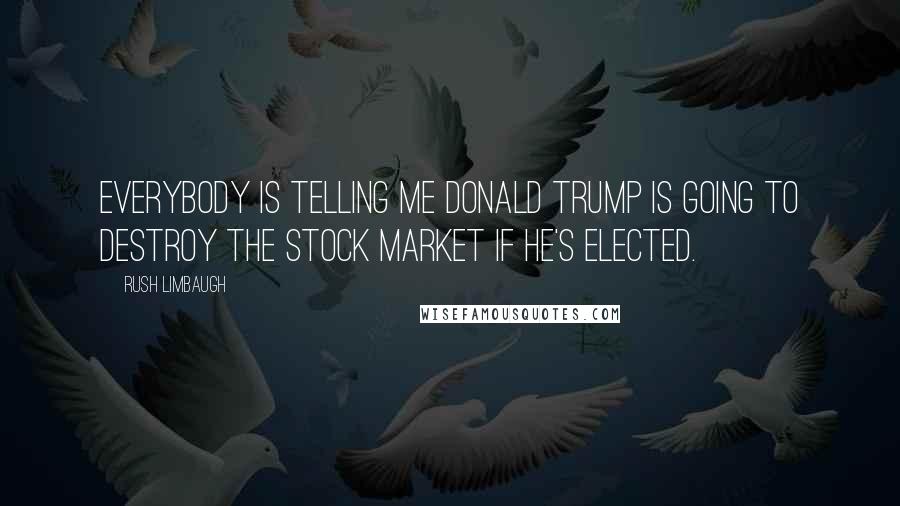 Rush Limbaugh Quotes: Everybody is telling me Donald Trump is going to destroy the stock market if he's elected.