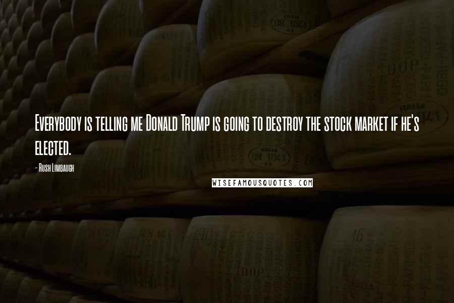Rush Limbaugh Quotes: Everybody is telling me Donald Trump is going to destroy the stock market if he's elected.