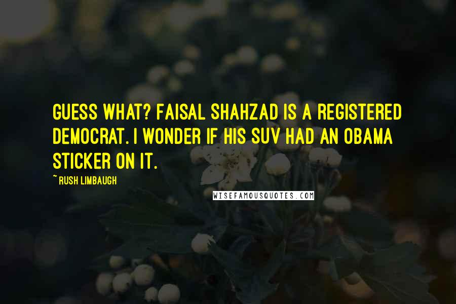 Rush Limbaugh Quotes: Guess what? Faisal Shahzad is a registered Democrat. I wonder if his SUV had an Obama sticker on it.