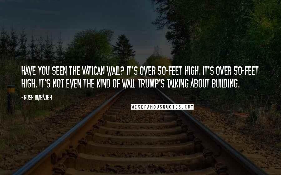 Rush Limbaugh Quotes: Have you seen the Vatican wall? It's over 50-feet high. It's over 50-feet high. It's not even the kind of wall Trump's talking about building.