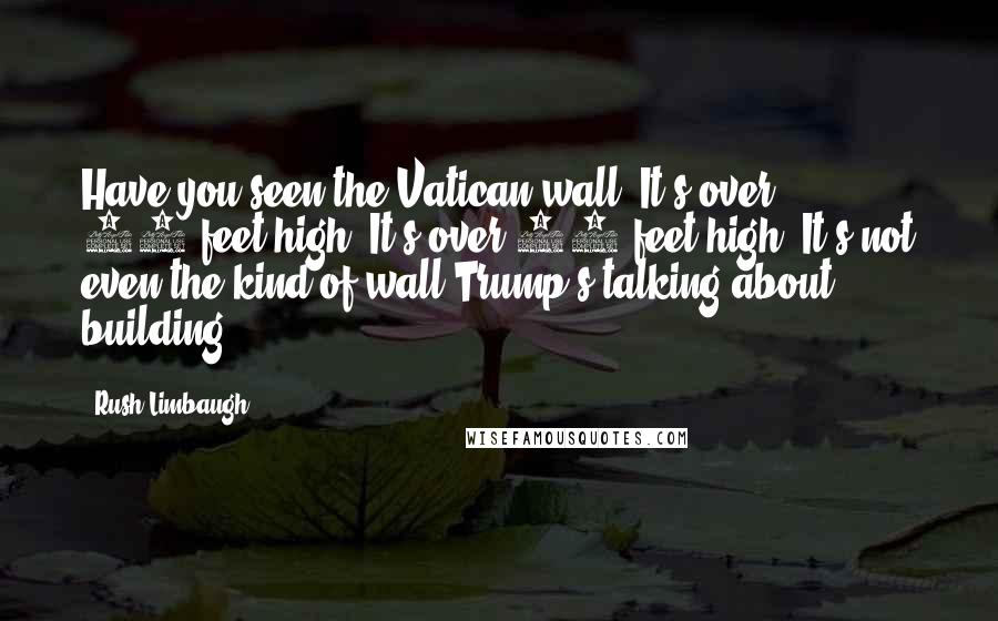 Rush Limbaugh Quotes: Have you seen the Vatican wall? It's over 50-feet high. It's over 50-feet high. It's not even the kind of wall Trump's talking about building.