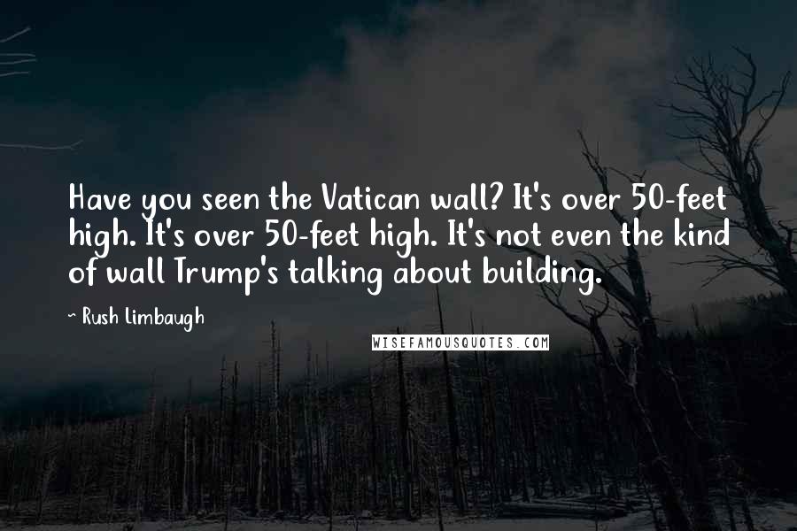 Rush Limbaugh Quotes: Have you seen the Vatican wall? It's over 50-feet high. It's over 50-feet high. It's not even the kind of wall Trump's talking about building.