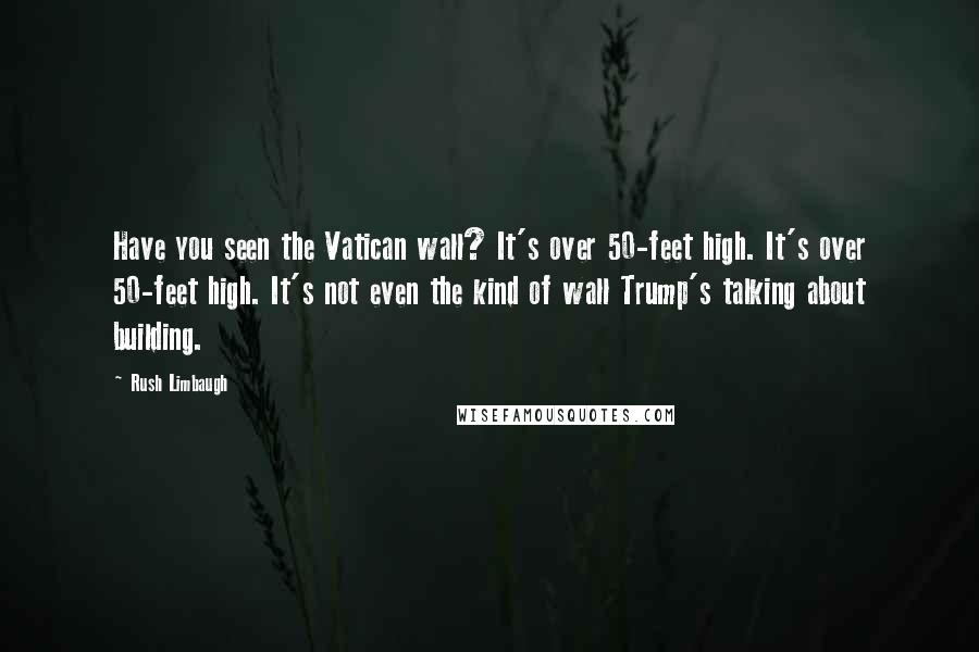 Rush Limbaugh Quotes: Have you seen the Vatican wall? It's over 50-feet high. It's over 50-feet high. It's not even the kind of wall Trump's talking about building.