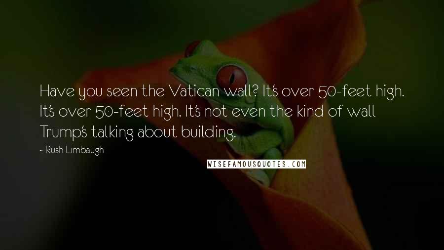 Rush Limbaugh Quotes: Have you seen the Vatican wall? It's over 50-feet high. It's over 50-feet high. It's not even the kind of wall Trump's talking about building.