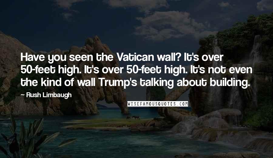 Rush Limbaugh Quotes: Have you seen the Vatican wall? It's over 50-feet high. It's over 50-feet high. It's not even the kind of wall Trump's talking about building.