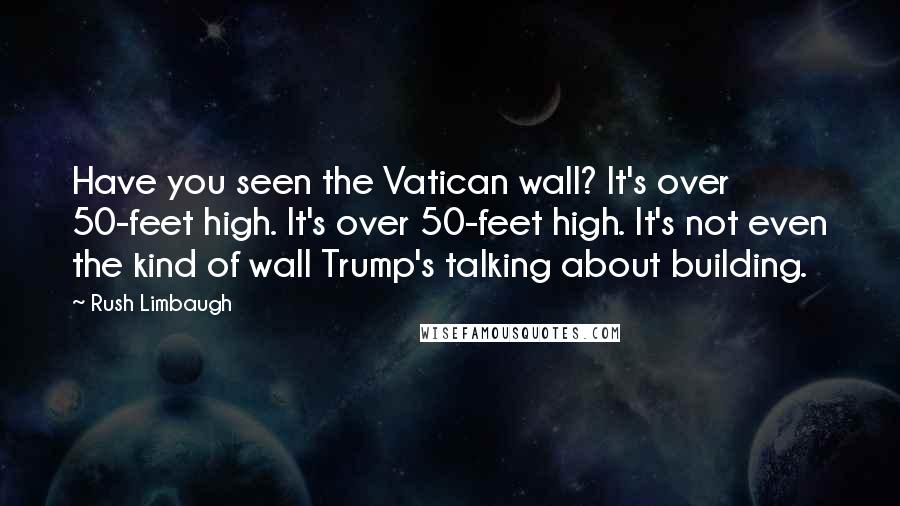 Rush Limbaugh Quotes: Have you seen the Vatican wall? It's over 50-feet high. It's over 50-feet high. It's not even the kind of wall Trump's talking about building.