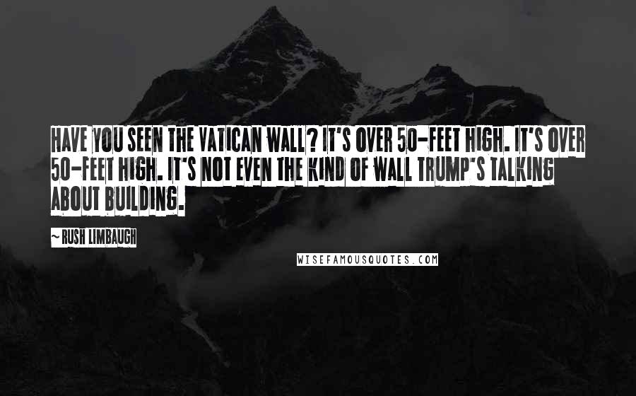 Rush Limbaugh Quotes: Have you seen the Vatican wall? It's over 50-feet high. It's over 50-feet high. It's not even the kind of wall Trump's talking about building.