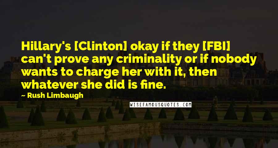 Rush Limbaugh Quotes: Hillary's [Clinton] okay if they [FBI] can't prove any criminality or if nobody wants to charge her with it, then whatever she did is fine.