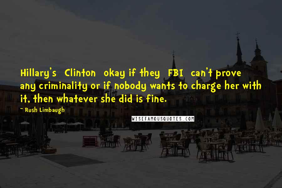 Rush Limbaugh Quotes: Hillary's [Clinton] okay if they [FBI] can't prove any criminality or if nobody wants to charge her with it, then whatever she did is fine.