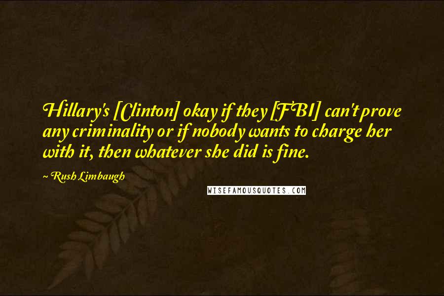 Rush Limbaugh Quotes: Hillary's [Clinton] okay if they [FBI] can't prove any criminality or if nobody wants to charge her with it, then whatever she did is fine.
