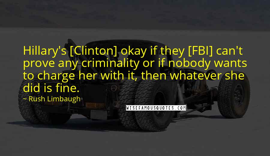 Rush Limbaugh Quotes: Hillary's [Clinton] okay if they [FBI] can't prove any criminality or if nobody wants to charge her with it, then whatever she did is fine.