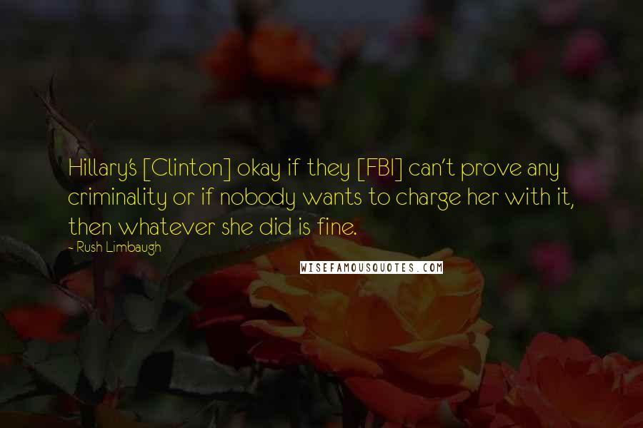 Rush Limbaugh Quotes: Hillary's [Clinton] okay if they [FBI] can't prove any criminality or if nobody wants to charge her with it, then whatever she did is fine.