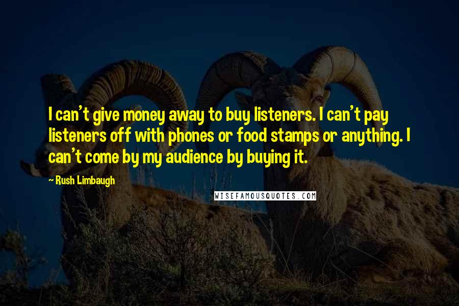 Rush Limbaugh Quotes: I can't give money away to buy listeners. I can't pay listeners off with phones or food stamps or anything. I can't come by my audience by buying it.