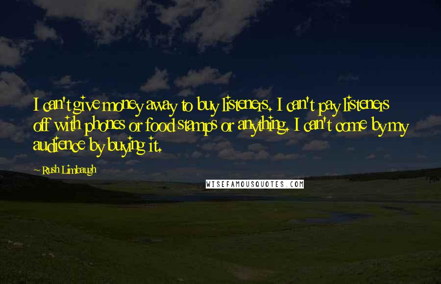 Rush Limbaugh Quotes: I can't give money away to buy listeners. I can't pay listeners off with phones or food stamps or anything. I can't come by my audience by buying it.