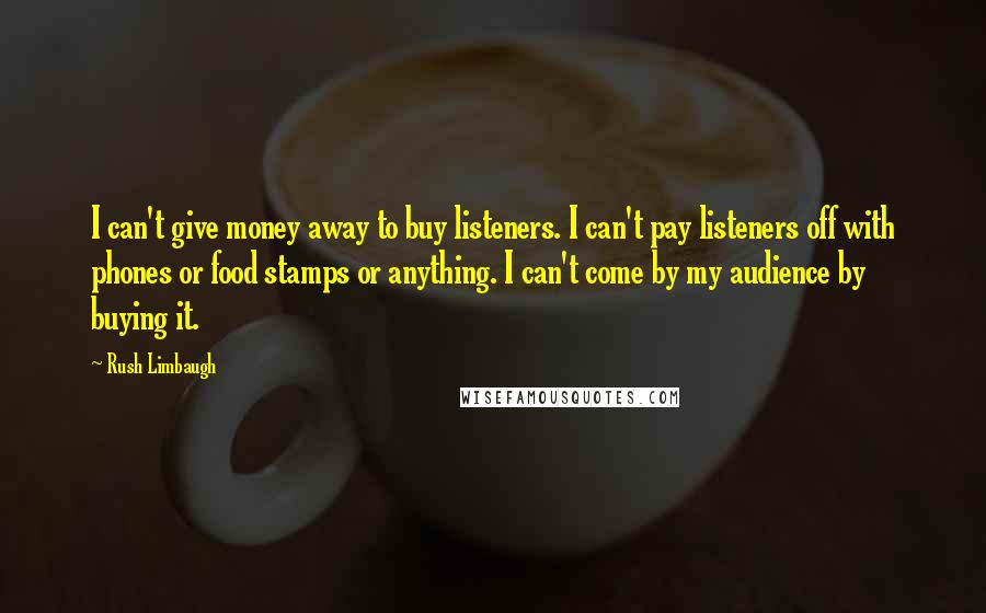 Rush Limbaugh Quotes: I can't give money away to buy listeners. I can't pay listeners off with phones or food stamps or anything. I can't come by my audience by buying it.