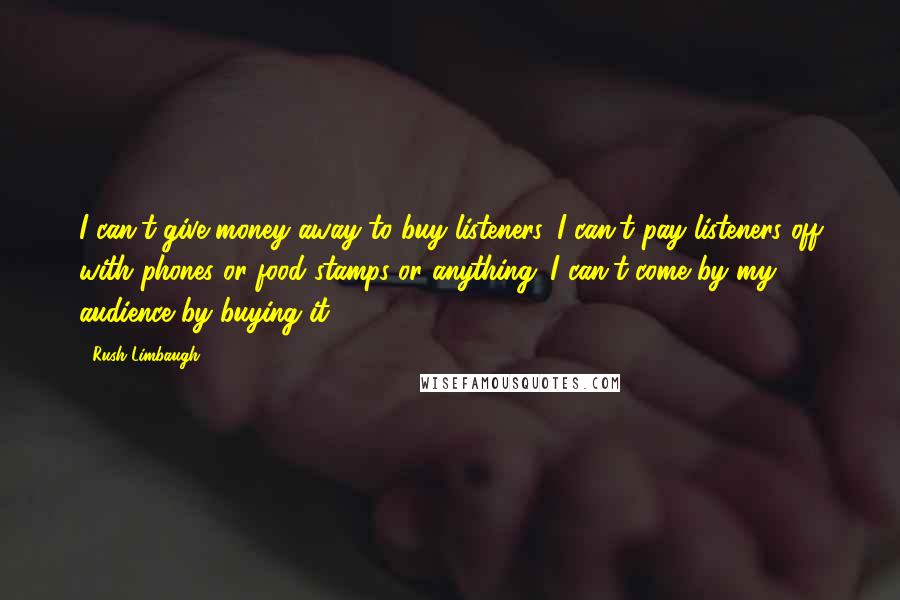 Rush Limbaugh Quotes: I can't give money away to buy listeners. I can't pay listeners off with phones or food stamps or anything. I can't come by my audience by buying it.