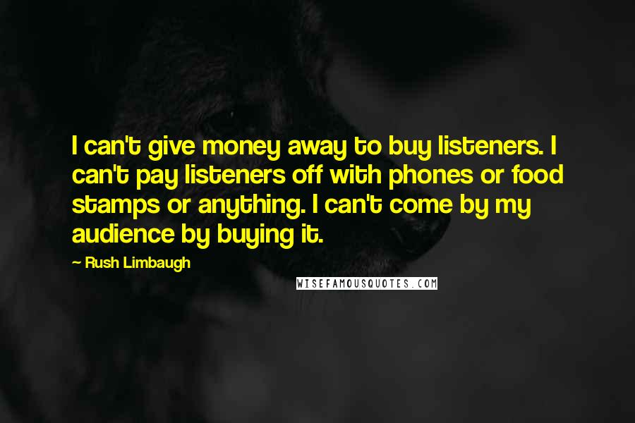 Rush Limbaugh Quotes: I can't give money away to buy listeners. I can't pay listeners off with phones or food stamps or anything. I can't come by my audience by buying it.