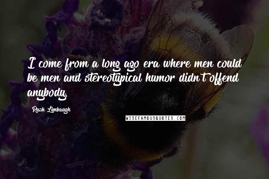 Rush Limbaugh Quotes: I come from a long ago era where men could be men and stereotypical humor didn't offend anybody.