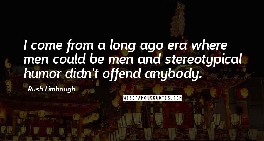 Rush Limbaugh Quotes: I come from a long ago era where men could be men and stereotypical humor didn't offend anybody.