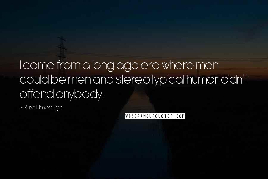 Rush Limbaugh Quotes: I come from a long ago era where men could be men and stereotypical humor didn't offend anybody.