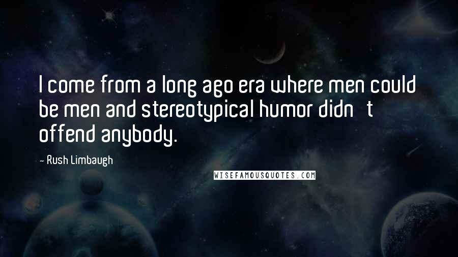 Rush Limbaugh Quotes: I come from a long ago era where men could be men and stereotypical humor didn't offend anybody.