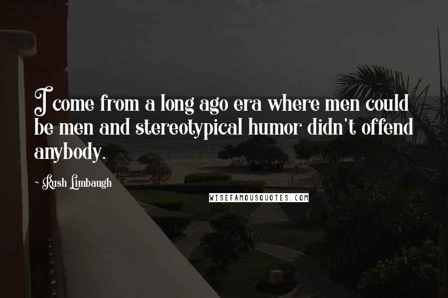 Rush Limbaugh Quotes: I come from a long ago era where men could be men and stereotypical humor didn't offend anybody.