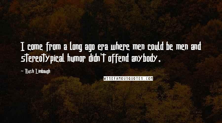 Rush Limbaugh Quotes: I come from a long ago era where men could be men and stereotypical humor didn't offend anybody.