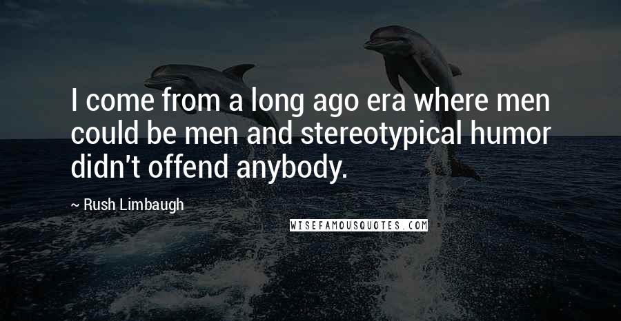 Rush Limbaugh Quotes: I come from a long ago era where men could be men and stereotypical humor didn't offend anybody.