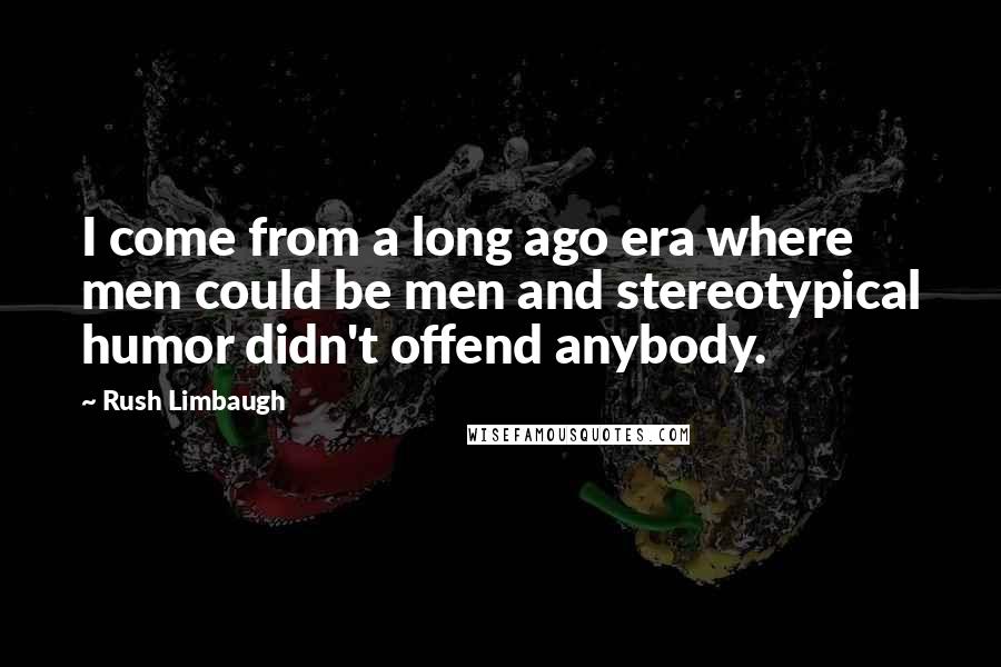 Rush Limbaugh Quotes: I come from a long ago era where men could be men and stereotypical humor didn't offend anybody.