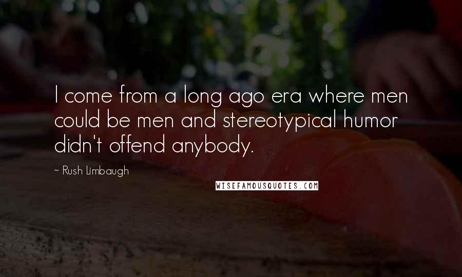 Rush Limbaugh Quotes: I come from a long ago era where men could be men and stereotypical humor didn't offend anybody.
