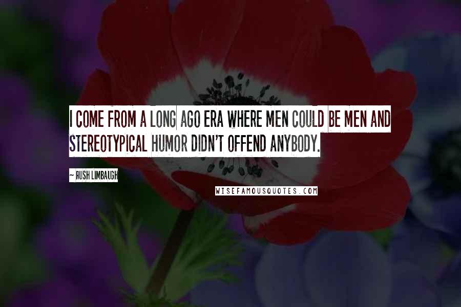 Rush Limbaugh Quotes: I come from a long ago era where men could be men and stereotypical humor didn't offend anybody.