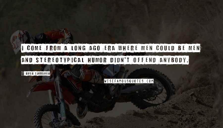 Rush Limbaugh Quotes: I come from a long ago era where men could be men and stereotypical humor didn't offend anybody.
