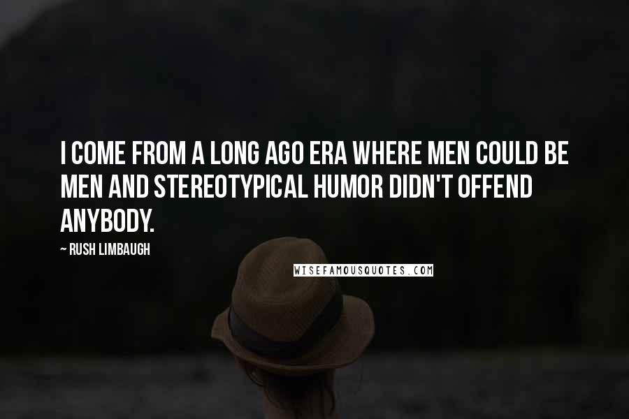 Rush Limbaugh Quotes: I come from a long ago era where men could be men and stereotypical humor didn't offend anybody.