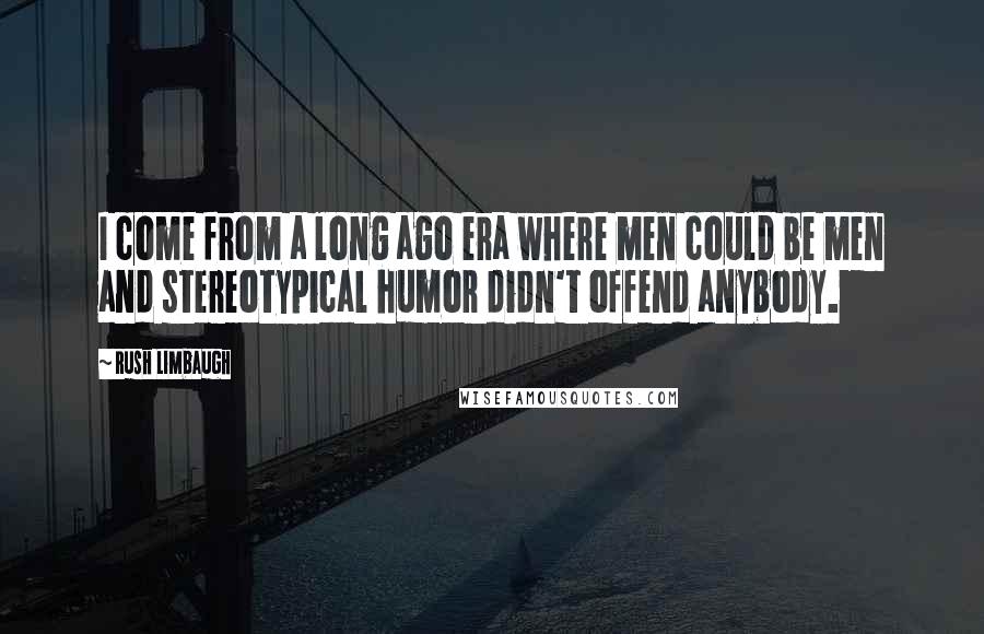 Rush Limbaugh Quotes: I come from a long ago era where men could be men and stereotypical humor didn't offend anybody.