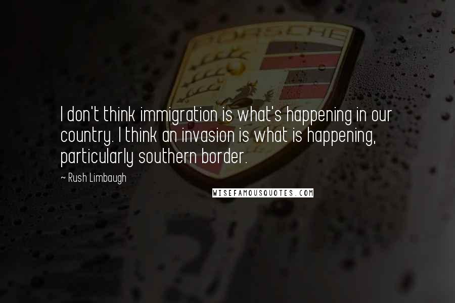 Rush Limbaugh Quotes: I don't think immigration is what's happening in our country. I think an invasion is what is happening, particularly southern border.